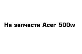 На запчасти Acer 500w